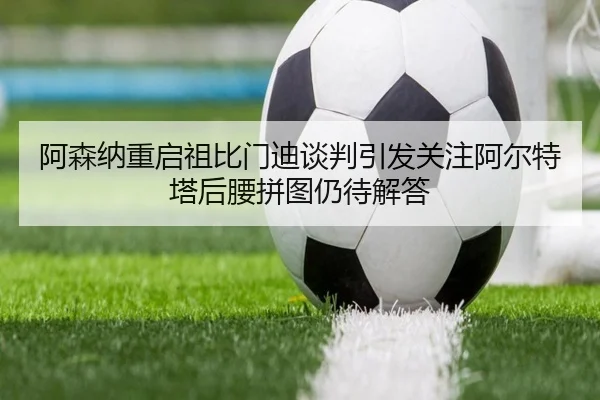 阿森纳重启祖比门迪谈判引发关注阿尔特塔后腰拼图仍待解答
